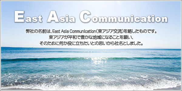 弊社の名前は、East Asia Communication（東アジア交流）を略したものです。東アジアが平和で豊かな地域になることを願い、そのために何か役に立ちたいとの思いから社名としました。